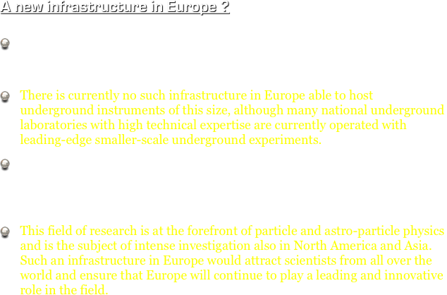 A new infrastructure in Europe ?

Advances in low energy neutrino astronomy and direct investigation of Grand Unification require the construction of deep-underground very-large-volume observatories. 
There is currently no such infrastructure in Europe able to host underground instruments of this size, although many national underground laboratories with high technical expertise are currently operated with leading-edge smaller-scale underground experiments. 
A pan-European infrastructure able to host underground instruments with volumes up to 1’000’000 m3 will provide new and unique scientific opportunities in low energy neutrino astronomy and Grand Unification physics.
This field of research is at the forefront of particle and astro-particle physics and is the subject of intense investigation also in North America and Asia. Such an infrastructure in Europe would attract scientists from all over the world and ensure that Europe will continue to play a leading and innovative role in the field. 
